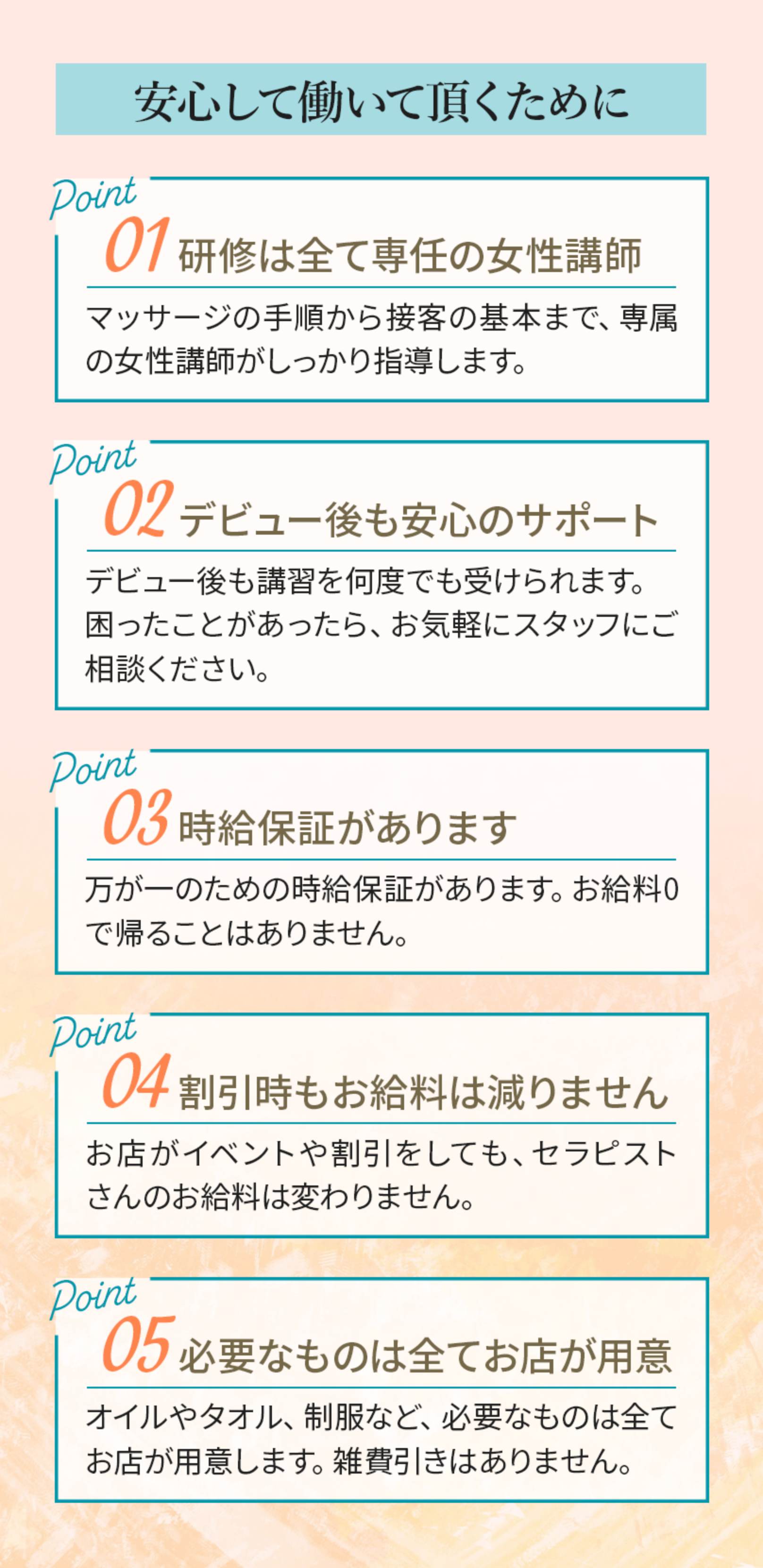 「安心して働いていただくために」１：研修はすべて専任の女性講師。マッサージの手順から接客の基本まで専属の女性講師がしっかり指導します。２：デビュー後も安心のサポート。デビュー後も講習を何度でも受けられます。困ったことがあったら、お気軽にスタッフにご相談ください。３：時給保証があります。万が一のための時給保証があります。お給料０で帰ることはありません。４：割引時もお給料は減りません。お店がイベントや割引をしても、セラピストさんのお給料は変わりません。５：必要なものはすべてお店が用意。オイルやタオル、制服など、必要なものはすべてお店が用意します。雑費引きはありません。